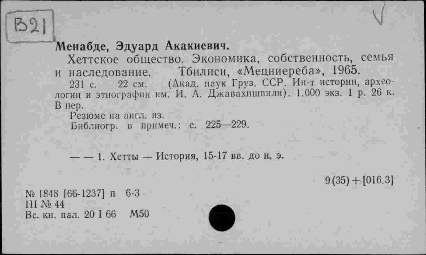 ﻿Менабде, Эдуард Акакиевич.
Хеттское общество. Экономика, собственность, семья и наследование. Тбилиси, «Мецниереба», 1965.
231 с. 22 см. (Акад, наук Груз. ССР. Ин-т истории, археологии и этнографии им. И. А. Джавахишвили). 1.000 экз. 1 р. 26 к. В пер.
Резюме на англ. яз.
Библиогр. в прямей. : с. 225—229.
-----1. Хетты — История, 15-17 вв. до н, э.
№ 1848 [66-1237] п 6-3
III № 44
Вс. кн. пал. 20 I 66 М50
9(35)+ [016.3]